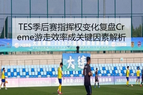 TES季后赛指挥权变化复盘Creme游走效率成关键因素解析